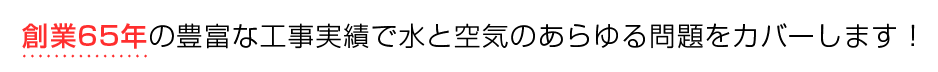 創業65年の豊富な工事実績で水と空気のあらゆる問題をカバーします！